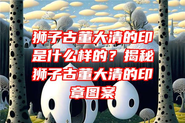 狮子古董大清的印是什么样的？揭秘狮子古董大清的印章图案