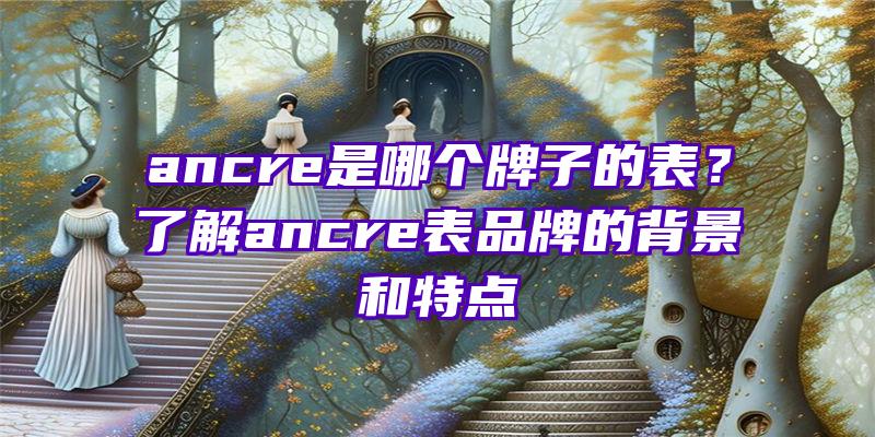 ancre是哪个牌子的表？了解ancre表品牌的背景和特点