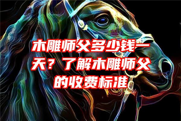 木雕师父多少钱一天？了解木雕师父的收费标准