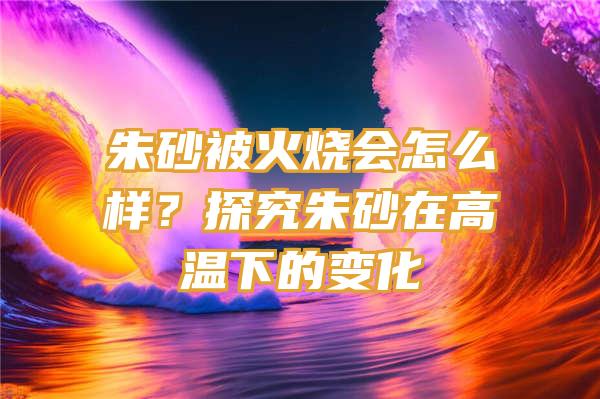 朱砂被火烧会怎么样？探究朱砂在高温下的变化