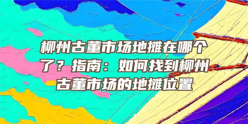 柳州古董市场地摊在哪个了？指南：如何找到柳州古董市场的地摊位置