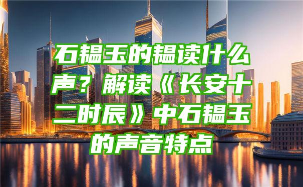 石韫玉的韫读什么声？解读《长安十二时辰》中石韫玉的声音特点