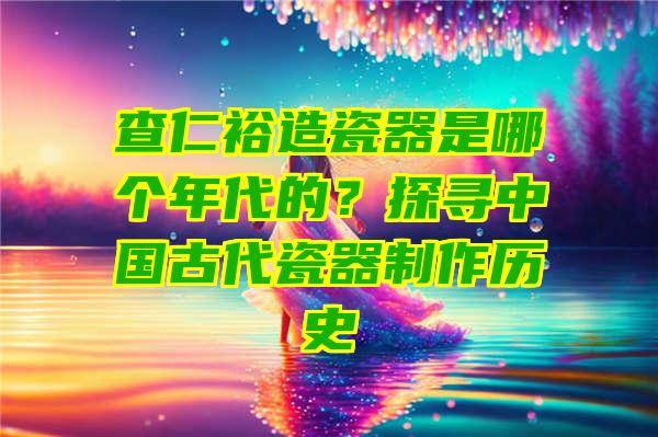 查仁裕造瓷器是哪个年代的？探寻中国古代瓷器制作历史