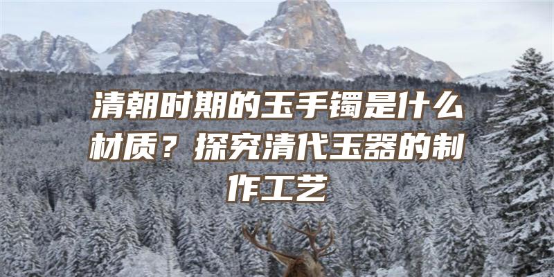 清朝时期的玉手镯是什么材质？探究清代玉器的制作工艺