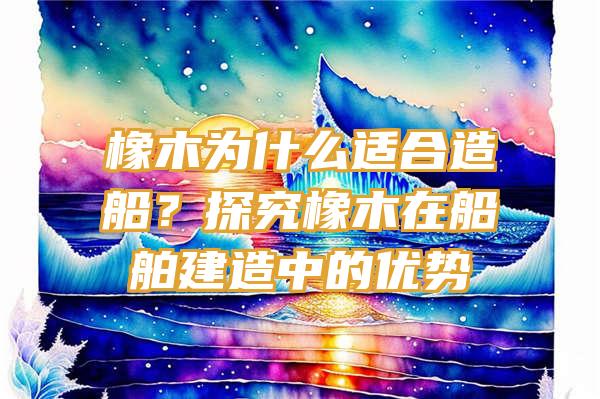 橡木为什么适合造船？探究橡木在船舶建造中的优势