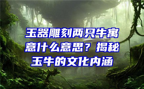 玉器雕刻两只牛寓意什么意思？揭秘玉牛的文化内涵