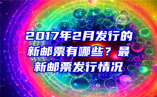 2017年2月发行的新邮票有哪些？最新邮票发行情况