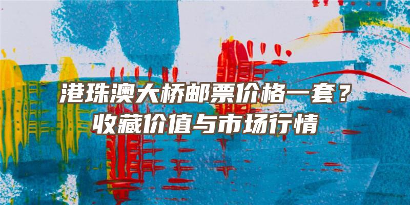 港珠澳大桥邮票价格一套？收藏价值与市场行情