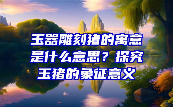 玉器雕刻猪的寓意是什么意思？探究玉猪的象征意义