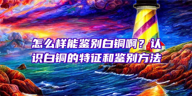 怎么样能鉴别白铜啊？认识白铜的特征和鉴别方法