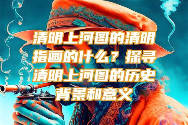 清明上河图的清明指画的什么？探寻清明上河图的历史背景和意义