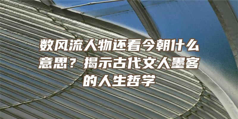 数风流人物还看今朝什么意思？揭示古代文人墨客的人生哲学