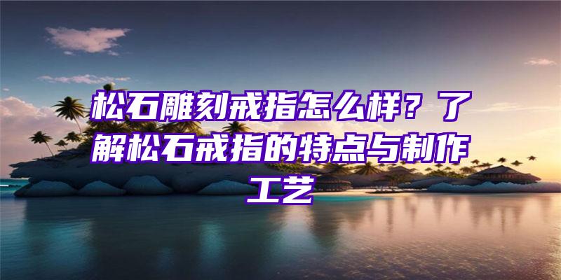 松石雕刻戒指怎么样？了解松石戒指的特点与制作工艺