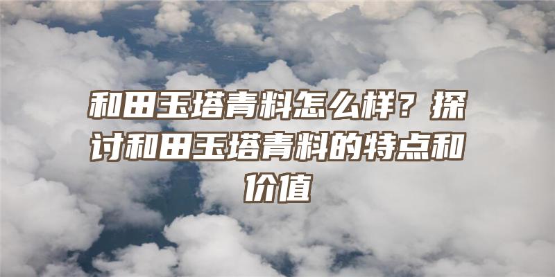 和田玉塔青料怎么样？探讨和田玉塔青料的特点和价值