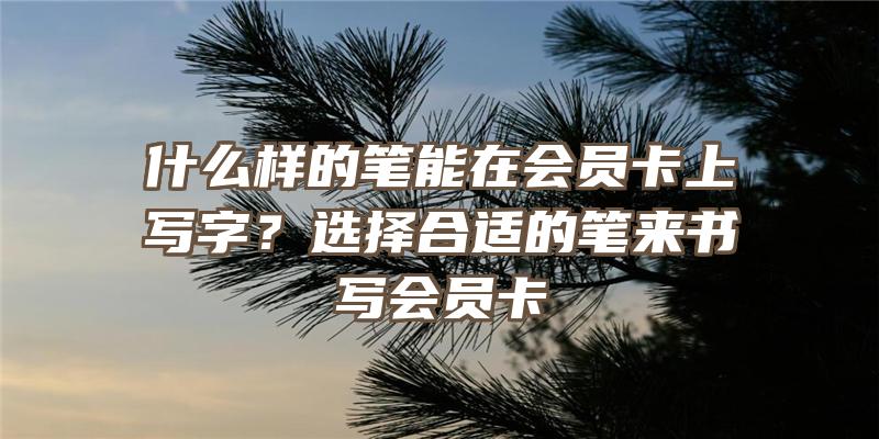 什么样的笔能在会员卡上写字？选择合适的笔来书写会员卡