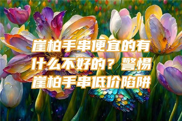 崖柏手串便宜的有什么不好的？警惕崖柏手串低价陷阱