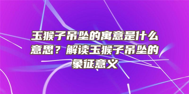 玉猴子吊坠的寓意是什么意思？解读玉猴子吊坠的象征意义