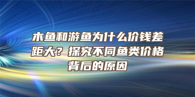 木鱼和游鱼为什么价钱差距大？探究不同鱼类价格背后的原因