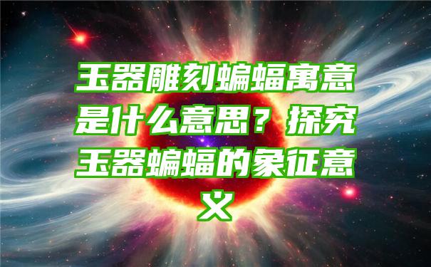 玉器雕刻蝙蝠寓意是什么意思？探究玉器蝙蝠的象征意义