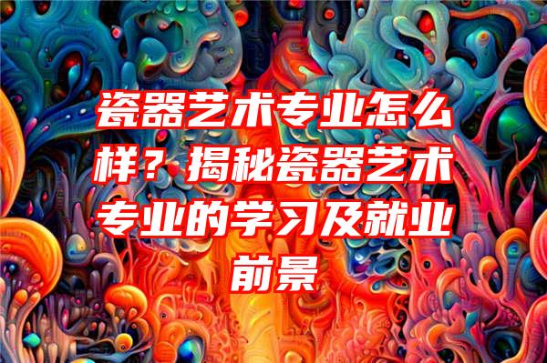 瓷器艺术专业怎么样？揭秘瓷器艺术专业的学习及就业前景