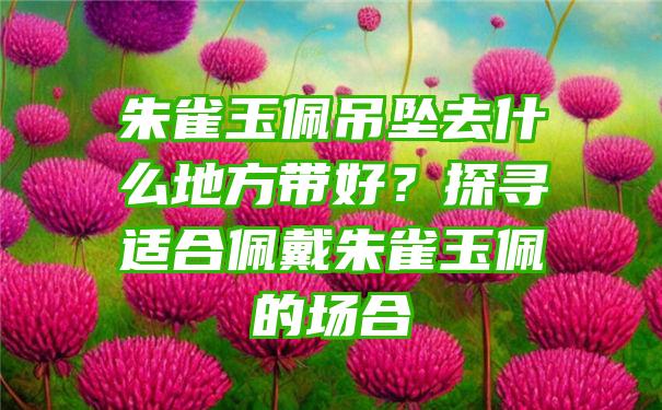 朱雀玉佩吊坠去什么地方带好？探寻适合佩戴朱雀玉佩的场合