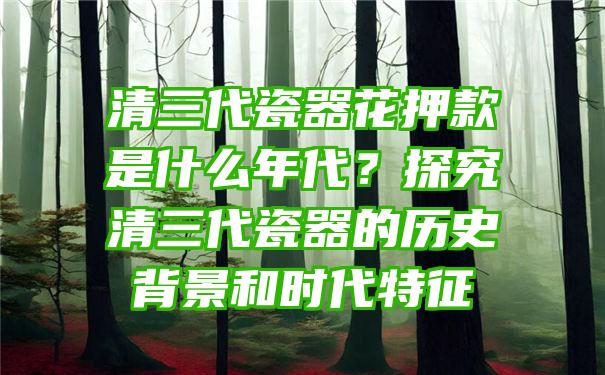 清三代瓷器花押款是什么年代？探究清三代瓷器的历史背景和时代特征