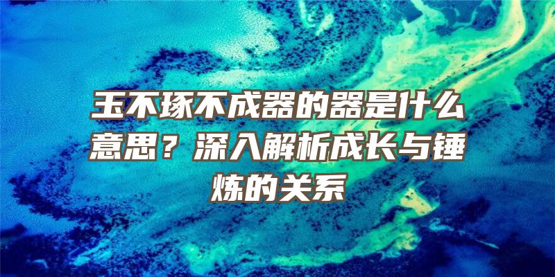 玉不琢不成器的器是什么意思？深入解析成长与锤炼的关系