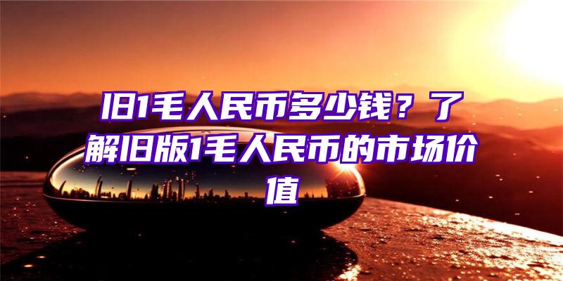 旧1毛人民币多少钱？了解旧版1毛人民币的市场价值