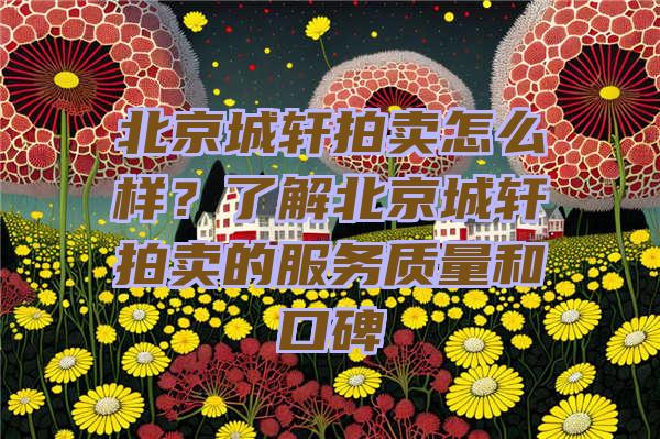 北京城轩拍卖怎么样？了解北京城轩拍卖的服务质量和口碑