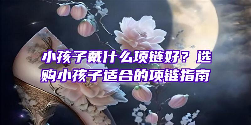 小孩子戴什么项链好？选购小孩子适合的项链指南