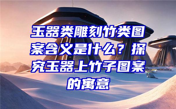 玉器类雕刻竹类图案含义是什么？探究玉器上竹子图案的寓意