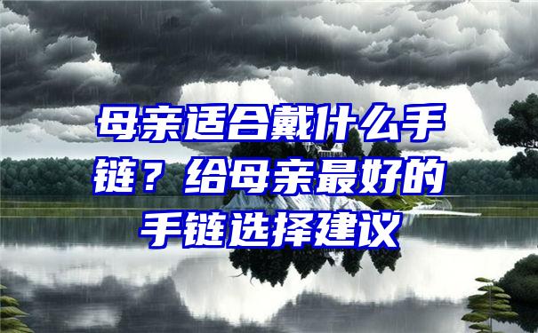 母亲适合戴什么手链？给母亲最好的手链选择建议