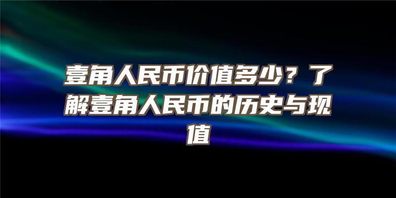 壹角人民币价值多少？了解壹角人民币的历史与现值