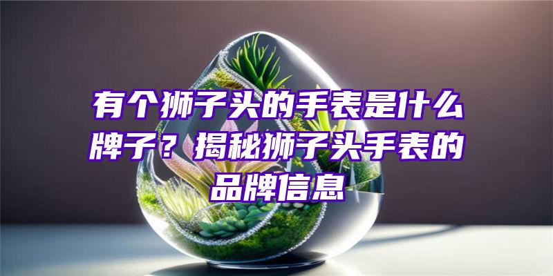 有个狮子头的手表是什么牌子？揭秘狮子头手表的品牌信息