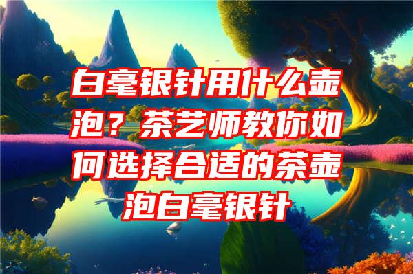 白毫银针用什么壶泡？茶艺师教你如何选择合适的茶壶泡白毫银针