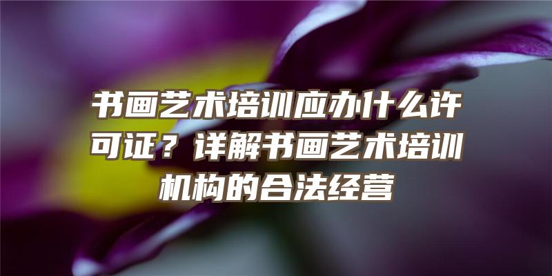 书画艺术培训应办什么许可证？详解书画艺术培训机构的合法经营