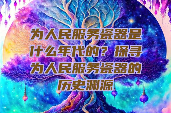 为人民服务瓷器是什么年代的？探寻为人民服务瓷器的历史渊源