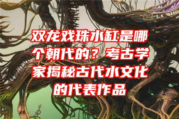 双龙戏珠水缸是哪个朝代的？考古学家揭秘古代水文化的代表作品