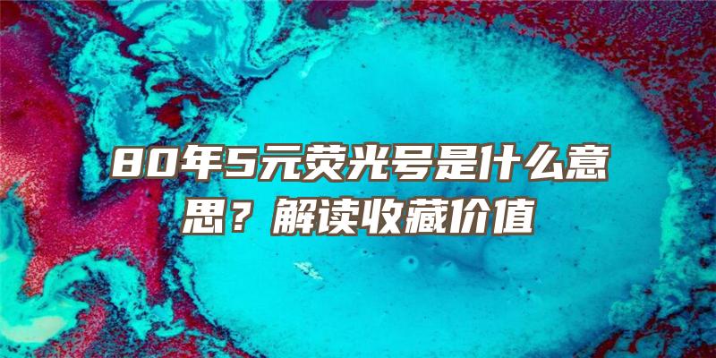 80年5元荧光号是什么意思？解读收藏价值