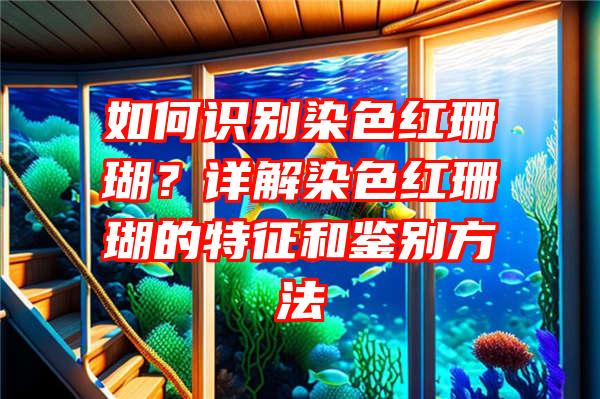 如何识别染色红珊瑚？详解染色红珊瑚的特征和鉴别方法