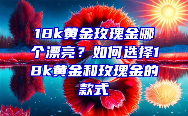 18k黄金玫瑰金哪个漂亮？如何选择18k黄金和玫瑰金的款式