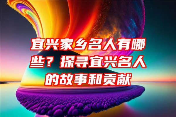 宜兴家乡名人有哪些？探寻宜兴名人的故事和贡献