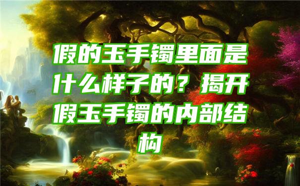 假的玉手镯里面是什么样子的？揭开假玉手镯的内部结构