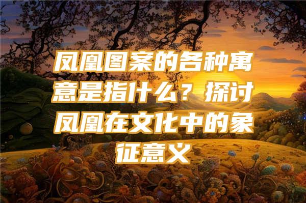 凤凰图案的各种寓意是指什么？探讨凤凰在文化中的象征意义