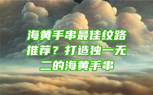 海黄手串最佳纹路推荐？打造独一无二的海黄手串