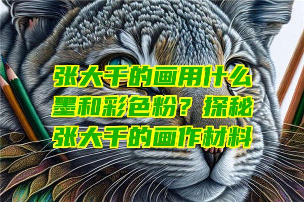 张大千的画用什么墨和彩色粉？探秘张大千的画作材料