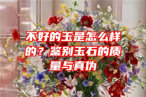 不好的玉是怎么样的？鉴别玉石的质量与真伪