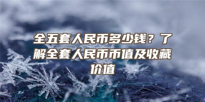 全五套人民币多少钱？了解全套人民币币值及收藏价值