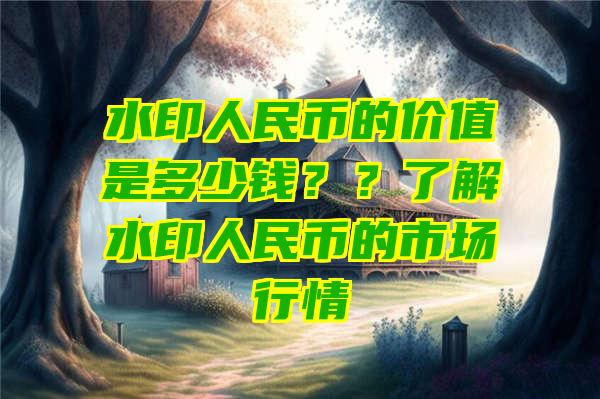 水印人民币的价值是多少钱？？了解水印人民币的市场行情