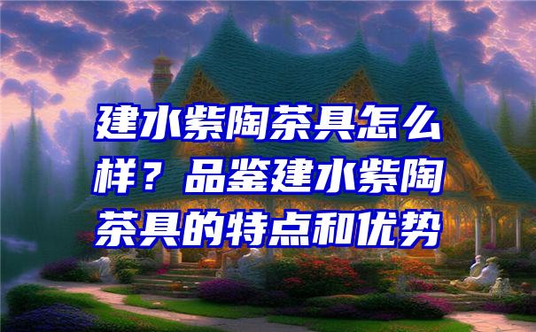 建水紫陶茶具怎么样？品鉴建水紫陶茶具的特点和优势